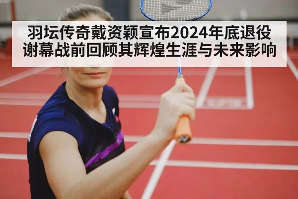 羽坛传奇戴资颖宣布2024年底退役 谢幕战前回顾其辉煌生涯与未来影响