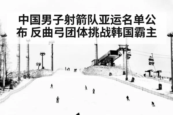 中国男子射箭队亚运名单公布 反曲弓团体挑战韩国霸主