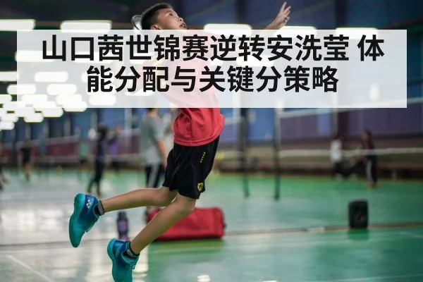 山口茜世锦赛逆转安洗莹 体能分配与关键分策略